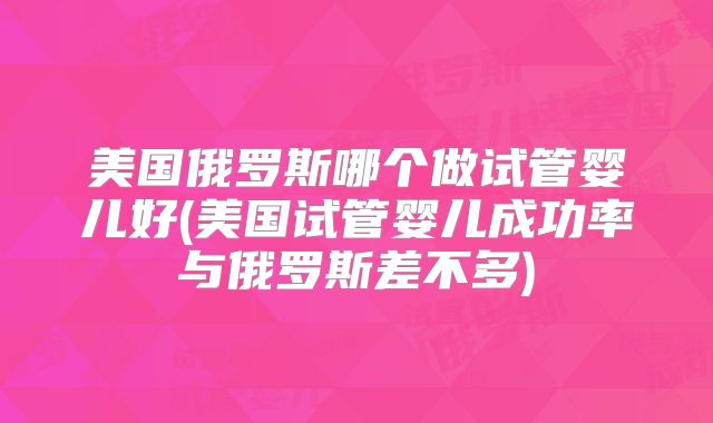 美国俄罗斯哪个做试管婴儿好(美国试管婴儿成功率与俄罗斯差不多)