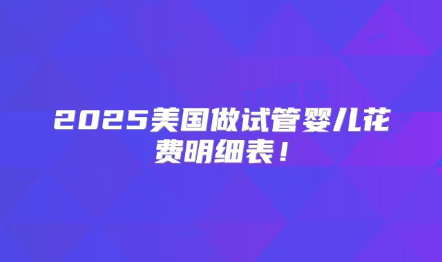 2025美国做试管婴儿花费明细表！