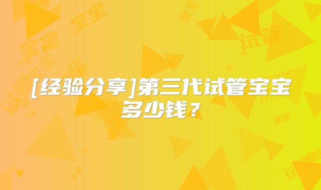[经验分享]第三代试管宝宝多少钱？