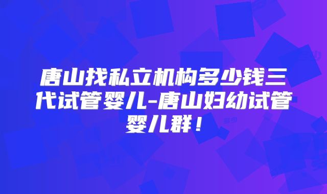 唐山找私立机构多少钱三代试管婴儿-唐山妇幼试管婴儿群！