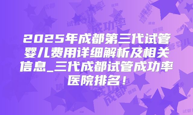 2025年成都第三代试管婴儿费用详细解析及相关信息_三代成都试管成功率医院排名！