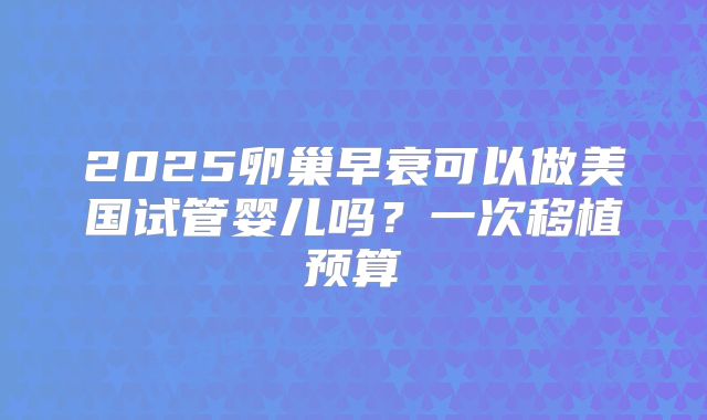 2025卵巢早衰可以做美国试管婴儿吗？一次移植预算