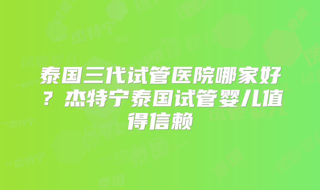 泰国三代试管医院哪家好？杰特宁泰国试管婴儿值得信赖
