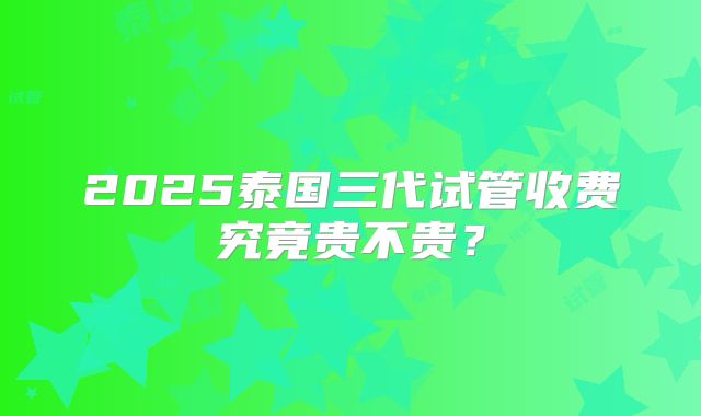 2025泰国三代试管收费究竟贵不贵?