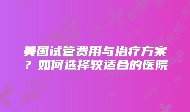 美国试管费用与治疗方案？如何选择较适合的医院