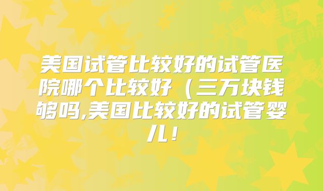 美国试管比较好的试管医院哪个比较好（三万块钱够吗,美国比较好的试管婴儿！