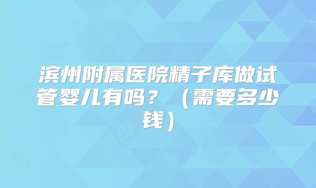 滨州附属医院精子库做试管婴儿有吗？（需要多少钱）
