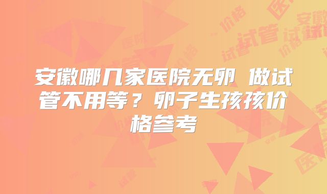 安徽哪几家医院无卵�做试管不用等?卵子生孩孩价格参考