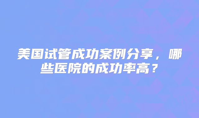 美国试管成功案例分享，哪些医院的成功率高？