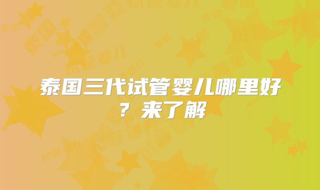 泰国三代试管婴儿哪里好?来了解