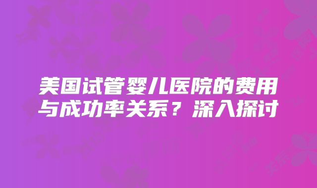 美国试管婴儿医院的费用与成功率关系？深入探讨