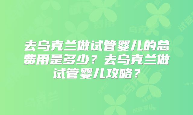 去乌克兰做试管婴儿的总费用是多少？去乌克兰做试管婴儿攻略？