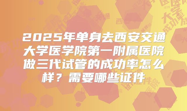2025年单身去西安交通大学医学院第一附属医院做三代试管的成功率怎么样?需要哪些证件