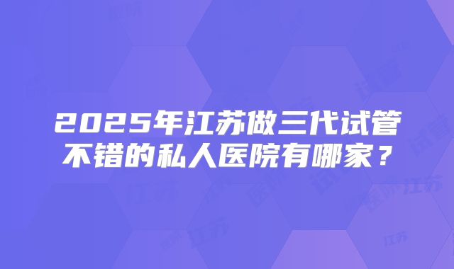 2025年江苏做三代试管不错的私人医院有哪家?