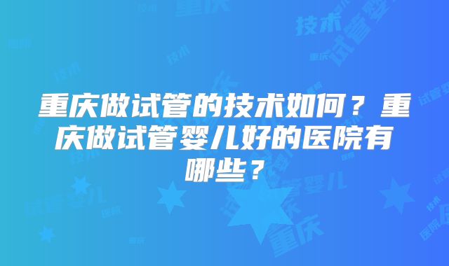 重庆做试管的技术如何？重庆做试管婴儿好的医院有哪些？