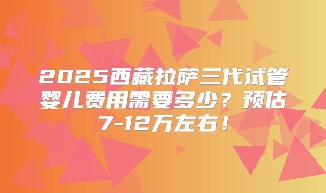 2025西藏拉萨三代试管婴儿费用需要多少?预估7-12万左右!