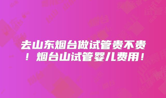 去山东烟台做试管贵不贵！烟台山试管婴儿费用！