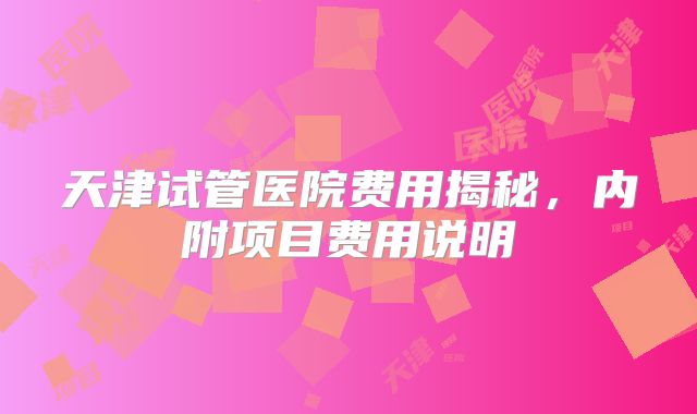 天津试管医院费用揭秘，内附项目费用说明
