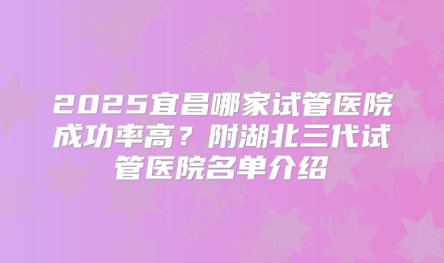 2025宜昌哪家试管医院成功率高？附湖北三代试管医院名单介绍