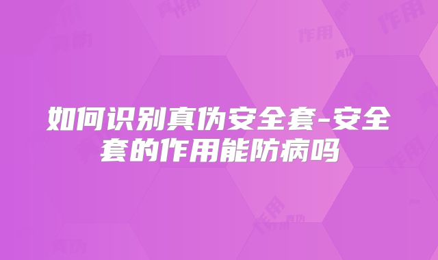 如何识别真伪安全套-安全套的作用能防病吗