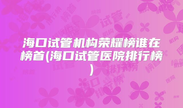 海口试管机构荣耀榜谁在榜首(海口试管医院排行榜)