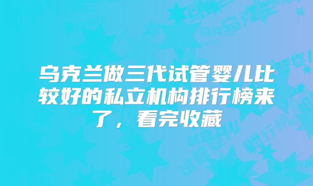 乌克兰做三代试管婴儿比较好的私立机构排行榜来了，看完收藏