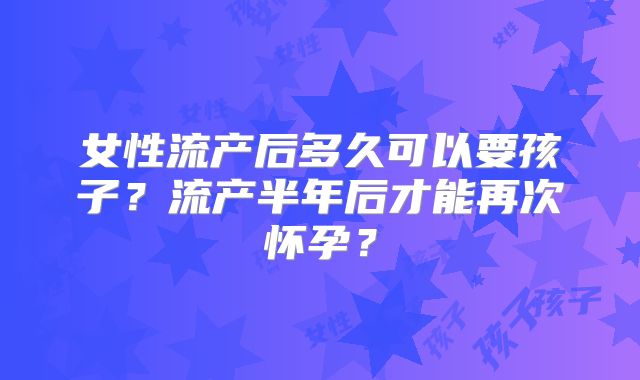 女性流产后多久可以要孩子？流产半年后才能再次怀孕？