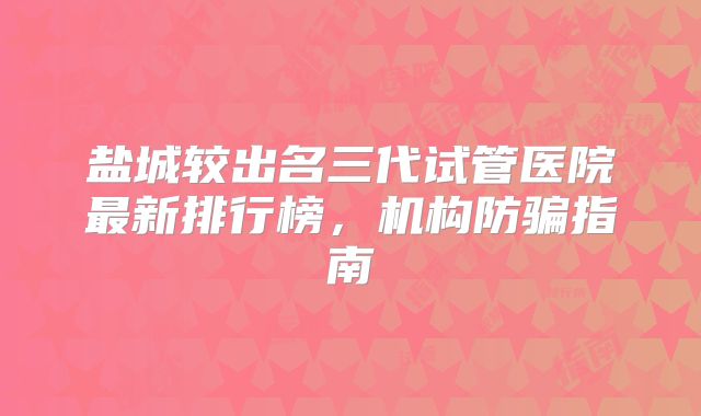 盐城较出名三代试管医院最新排行榜,机构防骗指南