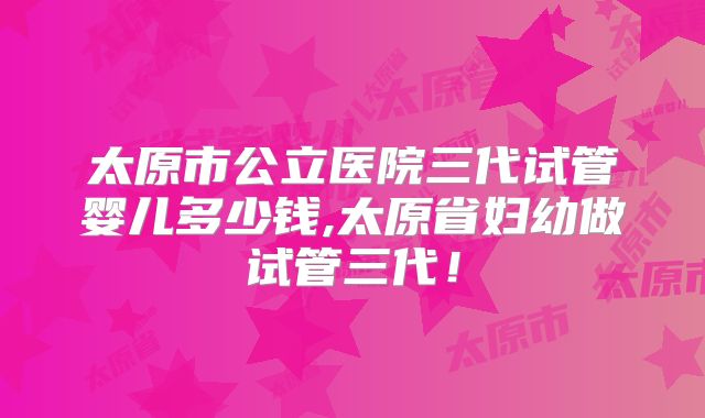 太原市公立医院三代试管婴儿多少钱,太原省妇幼做试管三代！
