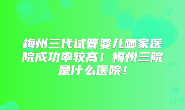 梅州三代试管婴儿哪家医院成功率较高！梅州三院是什么医院！