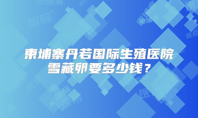 柬埔寨丹若国际生殖医院雪藏卵要多少钱？