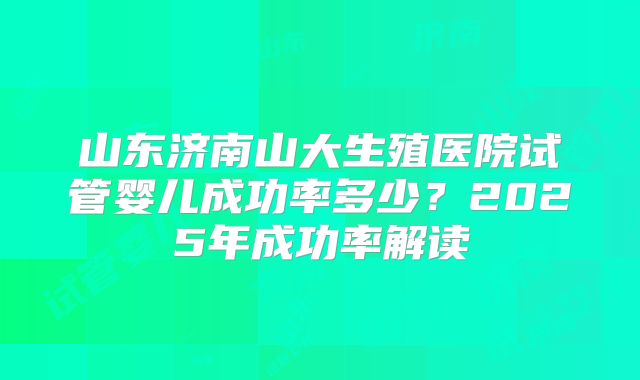 山东济南山大生殖医院试管婴儿成功率多少？2025年成功率解读