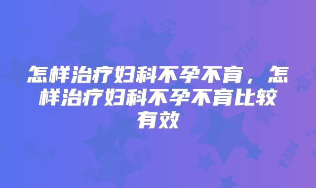 怎样治疗妇科不孕不育，怎样治疗妇科不孕不育比较有效