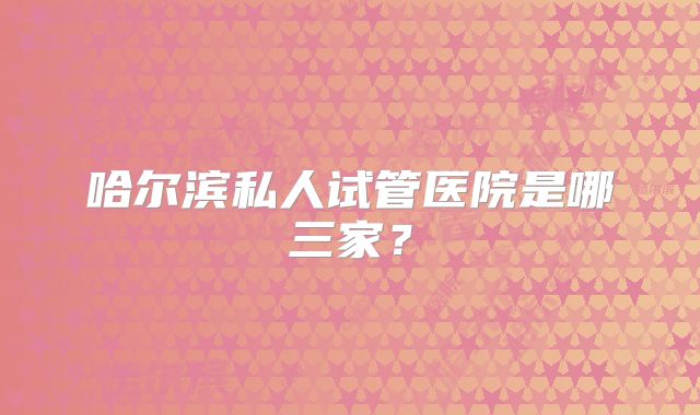 哈尔滨私人试管医院是哪三家？