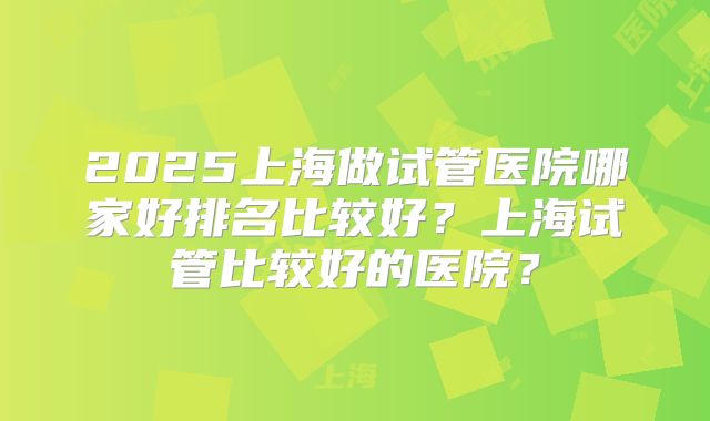 2025上海做试管医院哪家好排名比较好？上海试管比较好的医院？