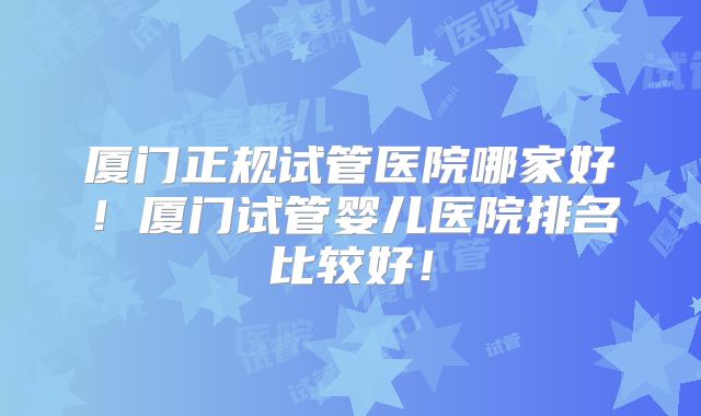 厦门正规试管医院哪家好!厦门试管婴儿医院排名比较好!