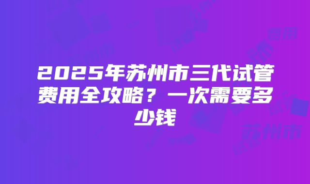 2025年苏州市三代试管费用全攻略？一次需要多少钱