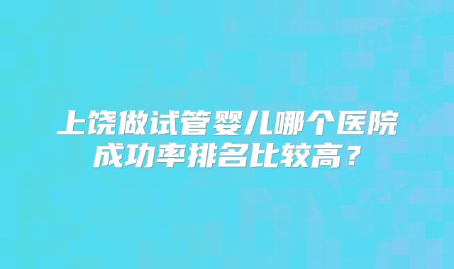上饶做试管婴儿哪个医院成功率排名比较高？