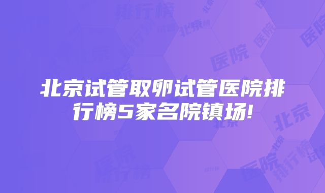 北京试管取卵试管医院排行榜5家名院镇场!