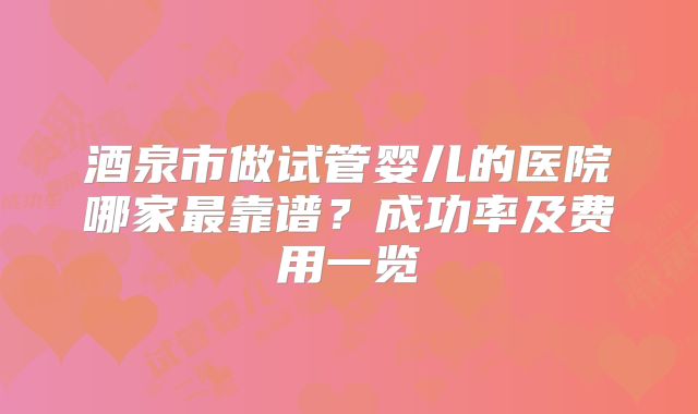 酒泉市做试管婴儿的医院哪家最靠谱？成功率及费用一览