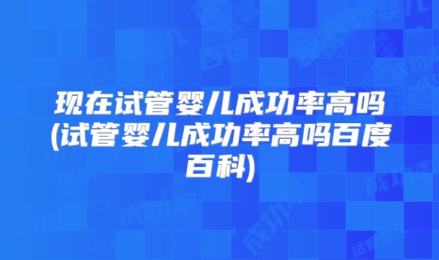 现在试管婴儿成功率高吗(试管婴儿成功率高吗百度百科)