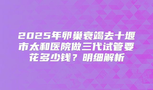 2025年卵巢衰竭去十堰市太和医院做三代试管要花多少钱？明细解析