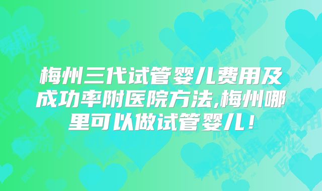 梅州三代试管婴儿费用及成功率附医院方法,梅州哪里可以做试管婴儿!