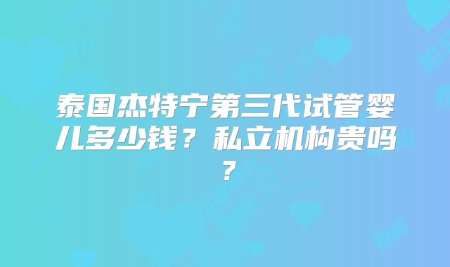 泰国杰特宁第三代试管婴儿多少钱？私立机构贵吗？