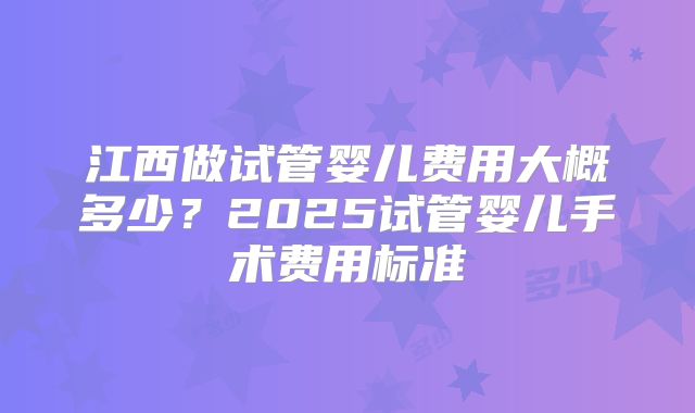 江西做试管婴儿费用大概多少？2025试管婴儿手术费用标准