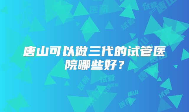 唐山可以做三代的试管医院哪些好？