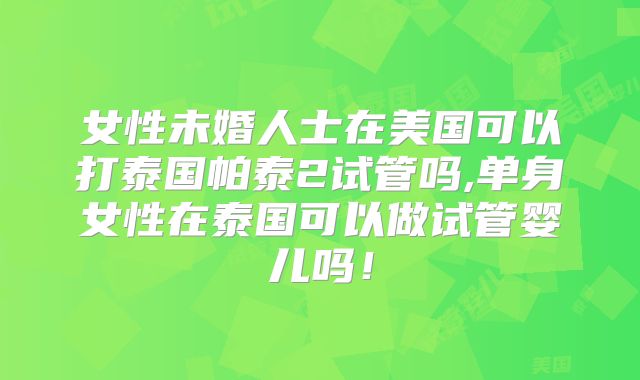 女性未婚人士在美国可以打泰国帕泰2试管吗,单身女性在泰国可以做试管婴儿吗！