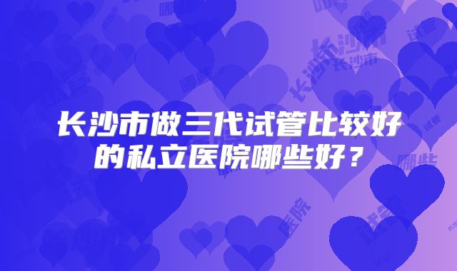 长沙市做三代试管比较好的私立医院哪些好？
