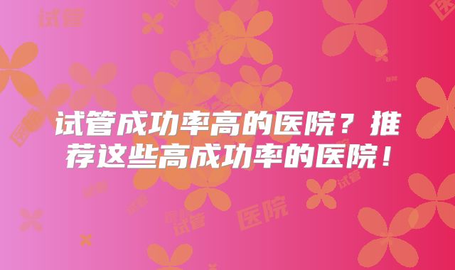 试管成功率高的医院？推荐这些高成功率的医院！