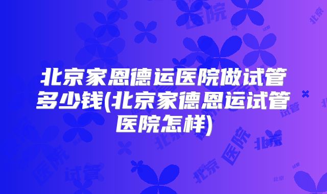 北京家恩德运医院做试管多少钱(北京家德恩运试管医院怎样)